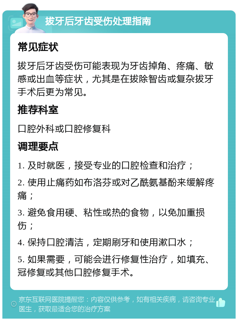 拔牙后牙齿受伤处理指南 常见症状 拔牙后牙齿受伤可能表现为牙齿掉角、疼痛、敏感或出血等症状，尤其是在拔除智齿或复杂拔牙手术后更为常见。 推荐科室 口腔外科或口腔修复科 调理要点 1. 及时就医，接受专业的口腔检查和治疗； 2. 使用止痛药如布洛芬或对乙酰氨基酚来缓解疼痛； 3. 避免食用硬、粘性或热的食物，以免加重损伤； 4. 保持口腔清洁，定期刷牙和使用漱口水； 5. 如果需要，可能会进行修复性治疗，如填充、冠修复或其他口腔修复手术。