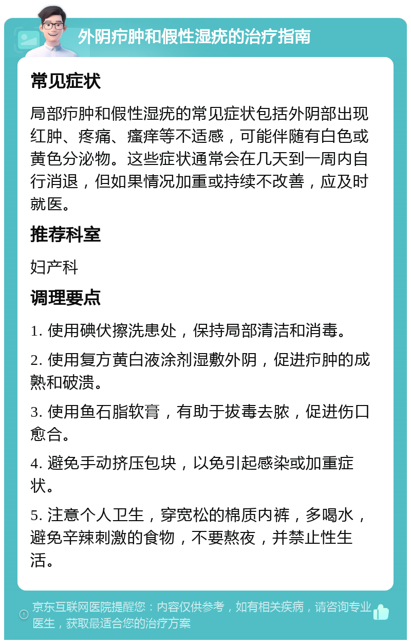 外阴疖肿和假性湿疣的治疗指南 常见症状 局部疖肿和假性湿疣的常见症状包括外阴部出现红肿、疼痛、瘙痒等不适感，可能伴随有白色或黄色分泌物。这些症状通常会在几天到一周内自行消退，但如果情况加重或持续不改善，应及时就医。 推荐科室 妇产科 调理要点 1. 使用碘伏擦洗患处，保持局部清洁和消毒。 2. 使用复方黄白液涂剂湿敷外阴，促进疖肿的成熟和破溃。 3. 使用鱼石脂软膏，有助于拔毒去脓，促进伤口愈合。 4. 避免手动挤压包块，以免引起感染或加重症状。 5. 注意个人卫生，穿宽松的棉质内裤，多喝水，避免辛辣刺激的食物，不要熬夜，并禁止性生活。