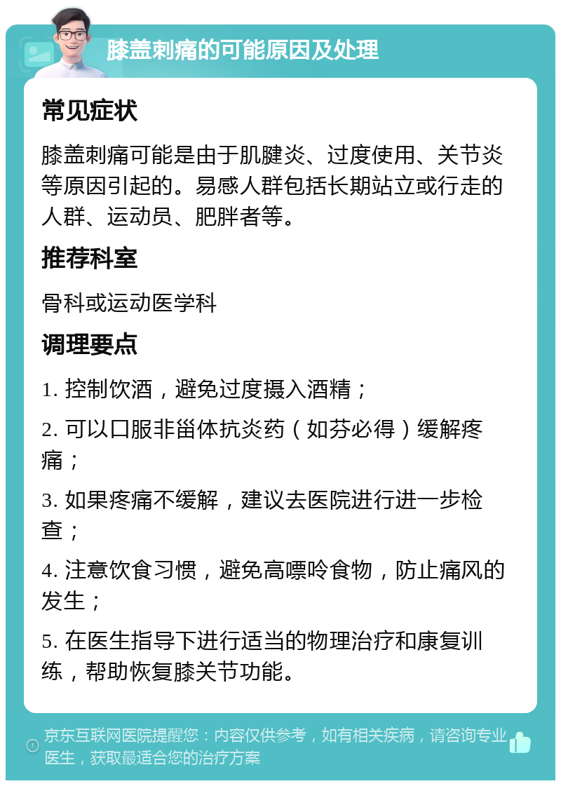 膝盖刺痛的可能原因及处理 常见症状 膝盖刺痛可能是由于肌腱炎、过度使用、关节炎等原因引起的。易感人群包括长期站立或行走的人群、运动员、肥胖者等。 推荐科室 骨科或运动医学科 调理要点 1. 控制饮酒，避免过度摄入酒精； 2. 可以口服非甾体抗炎药（如芬必得）缓解疼痛； 3. 如果疼痛不缓解，建议去医院进行进一步检查； 4. 注意饮食习惯，避免高嘌呤食物，防止痛风的发生； 5. 在医生指导下进行适当的物理治疗和康复训练，帮助恢复膝关节功能。