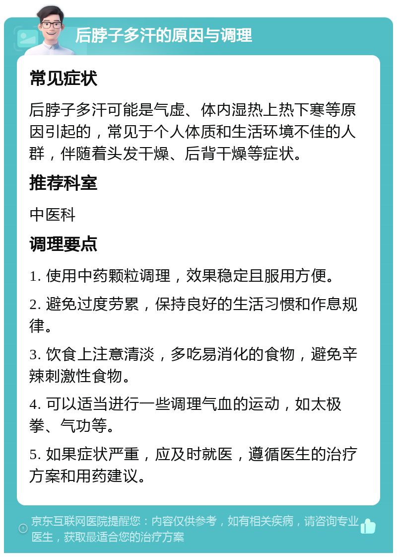 后脖子多汗的原因与调理 常见症状 后脖子多汗可能是气虚、体内湿热上热下寒等原因引起的，常见于个人体质和生活环境不佳的人群，伴随着头发干燥、后背干燥等症状。 推荐科室 中医科 调理要点 1. 使用中药颗粒调理，效果稳定且服用方便。 2. 避免过度劳累，保持良好的生活习惯和作息规律。 3. 饮食上注意清淡，多吃易消化的食物，避免辛辣刺激性食物。 4. 可以适当进行一些调理气血的运动，如太极拳、气功等。 5. 如果症状严重，应及时就医，遵循医生的治疗方案和用药建议。