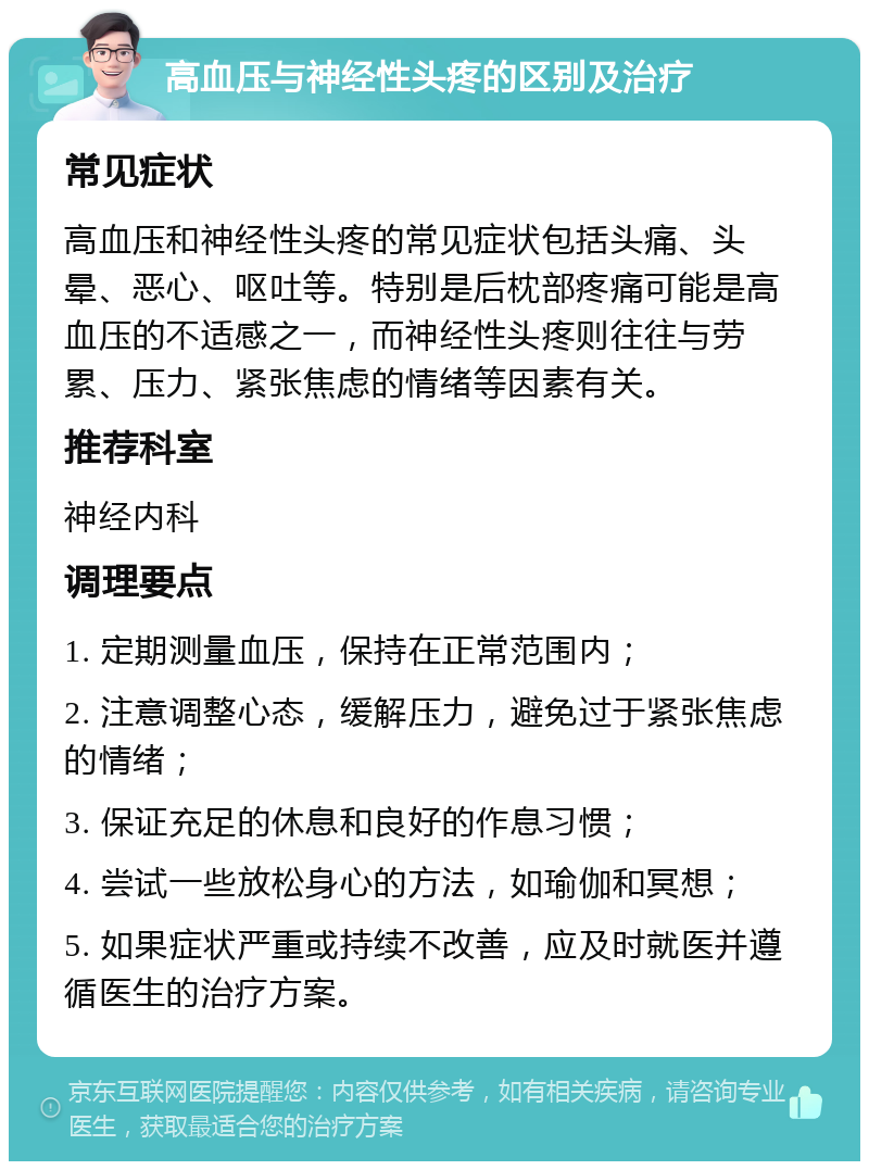 高血压与神经性头疼的区别及治疗 常见症状 高血压和神经性头疼的常见症状包括头痛、头晕、恶心、呕吐等。特别是后枕部疼痛可能是高血压的不适感之一，而神经性头疼则往往与劳累、压力、紧张焦虑的情绪等因素有关。 推荐科室 神经内科 调理要点 1. 定期测量血压，保持在正常范围内； 2. 注意调整心态，缓解压力，避免过于紧张焦虑的情绪； 3. 保证充足的休息和良好的作息习惯； 4. 尝试一些放松身心的方法，如瑜伽和冥想； 5. 如果症状严重或持续不改善，应及时就医并遵循医生的治疗方案。