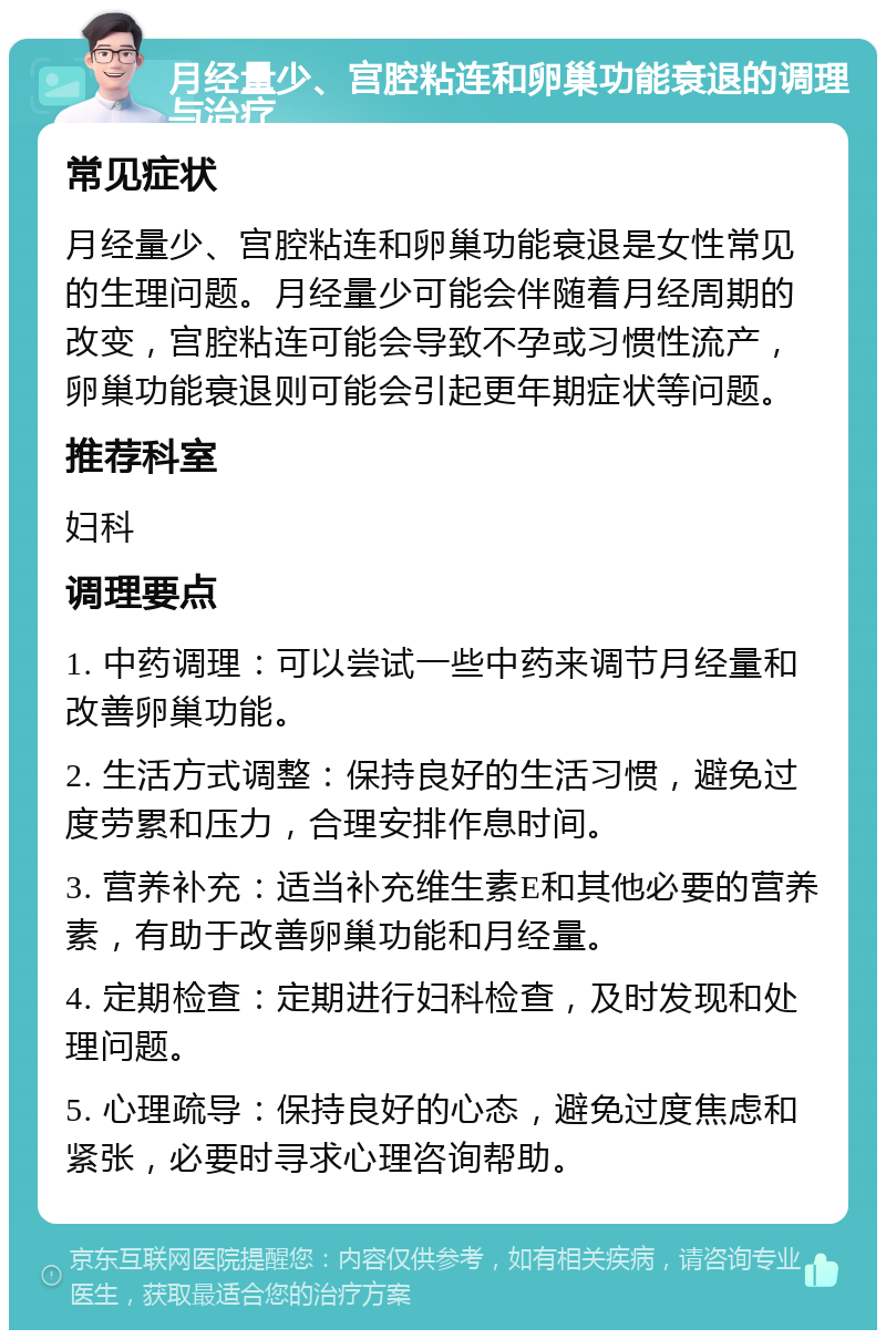 月经量少、宫腔粘连和卵巢功能衰退的调理与治疗 常见症状 月经量少、宫腔粘连和卵巢功能衰退是女性常见的生理问题。月经量少可能会伴随着月经周期的改变，宫腔粘连可能会导致不孕或习惯性流产，卵巢功能衰退则可能会引起更年期症状等问题。 推荐科室 妇科 调理要点 1. 中药调理：可以尝试一些中药来调节月经量和改善卵巢功能。 2. 生活方式调整：保持良好的生活习惯，避免过度劳累和压力，合理安排作息时间。 3. 营养补充：适当补充维生素E和其他必要的营养素，有助于改善卵巢功能和月经量。 4. 定期检查：定期进行妇科检查，及时发现和处理问题。 5. 心理疏导：保持良好的心态，避免过度焦虑和紧张，必要时寻求心理咨询帮助。