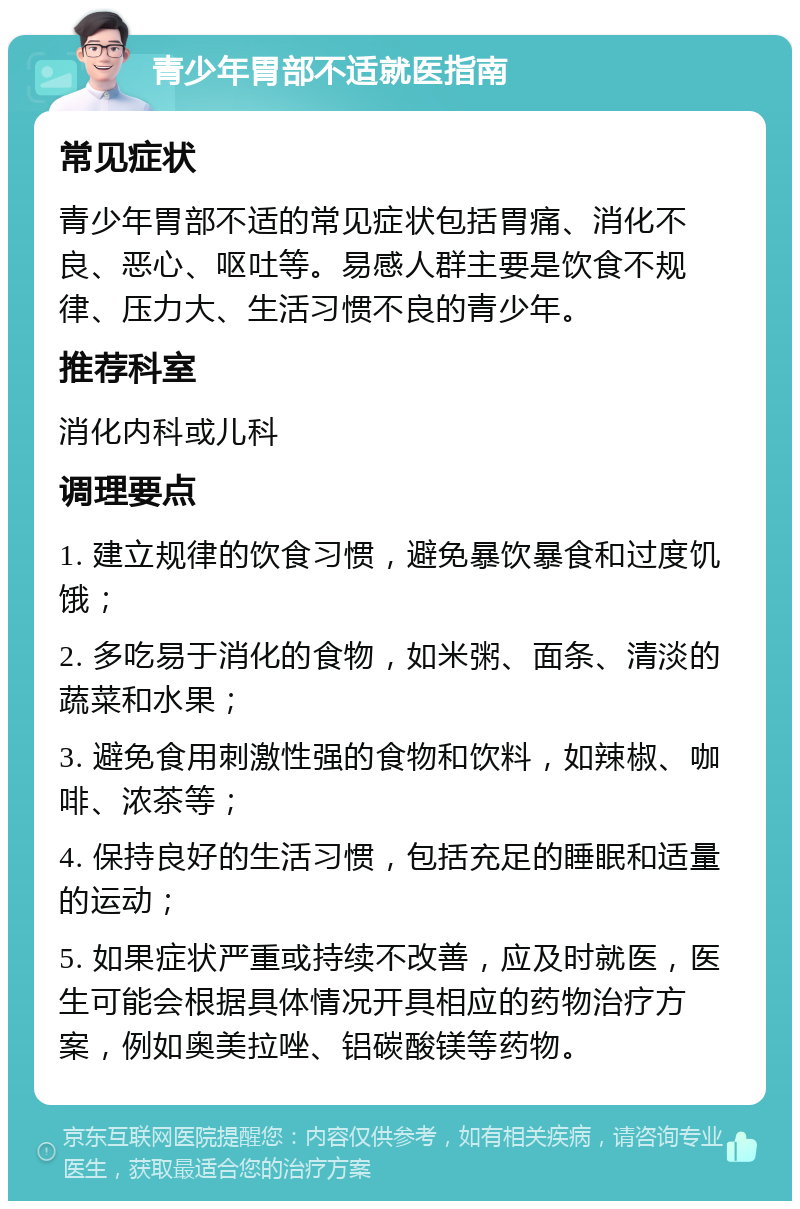 青少年胃部不适就医指南 常见症状 青少年胃部不适的常见症状包括胃痛、消化不良、恶心、呕吐等。易感人群主要是饮食不规律、压力大、生活习惯不良的青少年。 推荐科室 消化内科或儿科 调理要点 1. 建立规律的饮食习惯，避免暴饮暴食和过度饥饿； 2. 多吃易于消化的食物，如米粥、面条、清淡的蔬菜和水果； 3. 避免食用刺激性强的食物和饮料，如辣椒、咖啡、浓茶等； 4. 保持良好的生活习惯，包括充足的睡眠和适量的运动； 5. 如果症状严重或持续不改善，应及时就医，医生可能会根据具体情况开具相应的药物治疗方案，例如奥美拉唑、铝碳酸镁等药物。