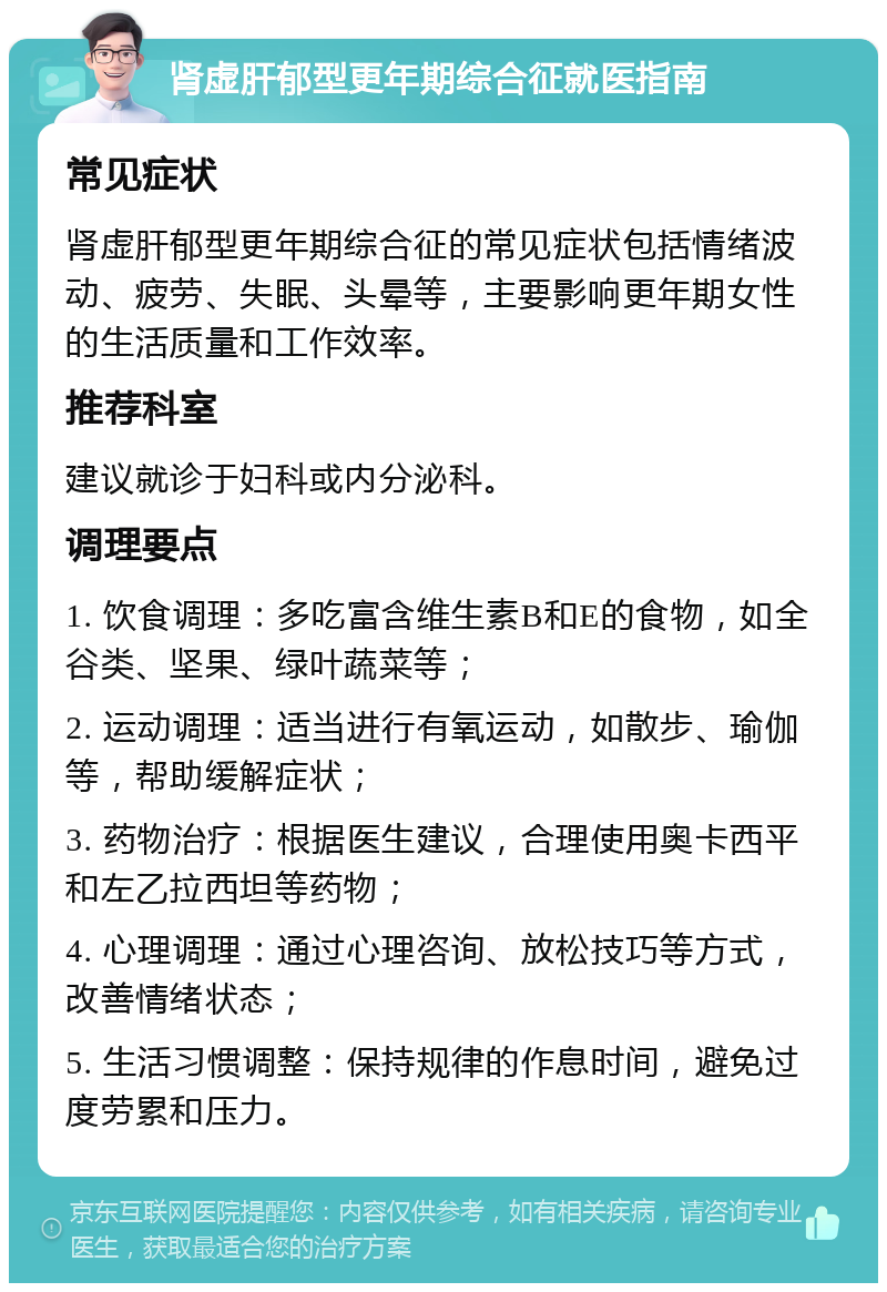 肾虚肝郁型更年期综合征就医指南 常见症状 肾虚肝郁型更年期综合征的常见症状包括情绪波动、疲劳、失眠、头晕等，主要影响更年期女性的生活质量和工作效率。 推荐科室 建议就诊于妇科或内分泌科。 调理要点 1. 饮食调理：多吃富含维生素B和E的食物，如全谷类、坚果、绿叶蔬菜等； 2. 运动调理：适当进行有氧运动，如散步、瑜伽等，帮助缓解症状； 3. 药物治疗：根据医生建议，合理使用奥卡西平和左乙拉西坦等药物； 4. 心理调理：通过心理咨询、放松技巧等方式，改善情绪状态； 5. 生活习惯调整：保持规律的作息时间，避免过度劳累和压力。