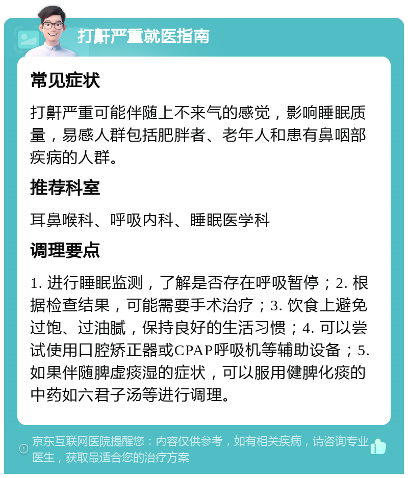 打鼾严重就医指南 常见症状 打鼾严重可能伴随上不来气的感觉，影响睡眠质量，易感人群包括肥胖者、老年人和患有鼻咽部疾病的人群。 推荐科室 耳鼻喉科、呼吸内科、睡眠医学科 调理要点 1. 进行睡眠监测，了解是否存在呼吸暂停；2. 根据检查结果，可能需要手术治疗；3. 饮食上避免过饱、过油腻，保持良好的生活习惯；4. 可以尝试使用口腔矫正器或CPAP呼吸机等辅助设备；5. 如果伴随脾虚痰湿的症状，可以服用健脾化痰的中药如六君子汤等进行调理。