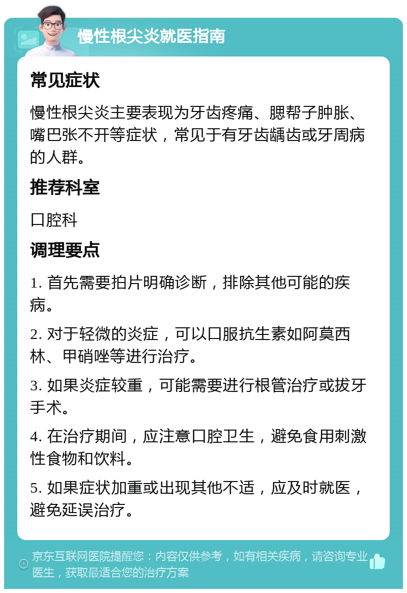 慢性根尖炎就医指南 常见症状 慢性根尖炎主要表现为牙齿疼痛、腮帮子肿胀、嘴巴张不开等症状，常见于有牙齿龋齿或牙周病的人群。 推荐科室 口腔科 调理要点 1. 首先需要拍片明确诊断，排除其他可能的疾病。 2. 对于轻微的炎症，可以口服抗生素如阿莫西林、甲硝唑等进行治疗。 3. 如果炎症较重，可能需要进行根管治疗或拔牙手术。 4. 在治疗期间，应注意口腔卫生，避免食用刺激性食物和饮料。 5. 如果症状加重或出现其他不适，应及时就医，避免延误治疗。