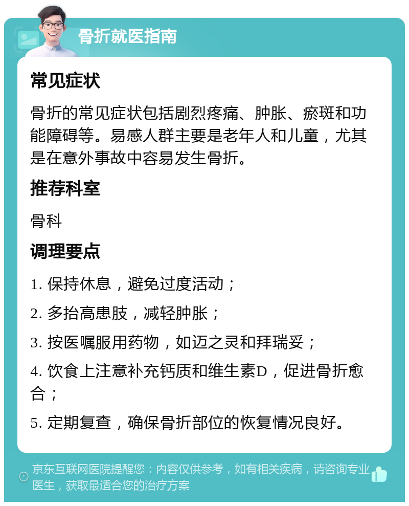 骨折就医指南 常见症状 骨折的常见症状包括剧烈疼痛、肿胀、瘀斑和功能障碍等。易感人群主要是老年人和儿童，尤其是在意外事故中容易发生骨折。 推荐科室 骨科 调理要点 1. 保持休息，避免过度活动； 2. 多抬高患肢，减轻肿胀； 3. 按医嘱服用药物，如迈之灵和拜瑞妥； 4. 饮食上注意补充钙质和维生素D，促进骨折愈合； 5. 定期复查，确保骨折部位的恢复情况良好。