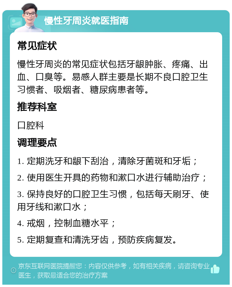 慢性牙周炎就医指南 常见症状 慢性牙周炎的常见症状包括牙龈肿胀、疼痛、出血、口臭等。易感人群主要是长期不良口腔卫生习惯者、吸烟者、糖尿病患者等。 推荐科室 口腔科 调理要点 1. 定期洗牙和龈下刮治，清除牙菌斑和牙垢； 2. 使用医生开具的药物和漱口水进行辅助治疗； 3. 保持良好的口腔卫生习惯，包括每天刷牙、使用牙线和漱口水； 4. 戒烟，控制血糖水平； 5. 定期复查和清洗牙齿，预防疾病复发。