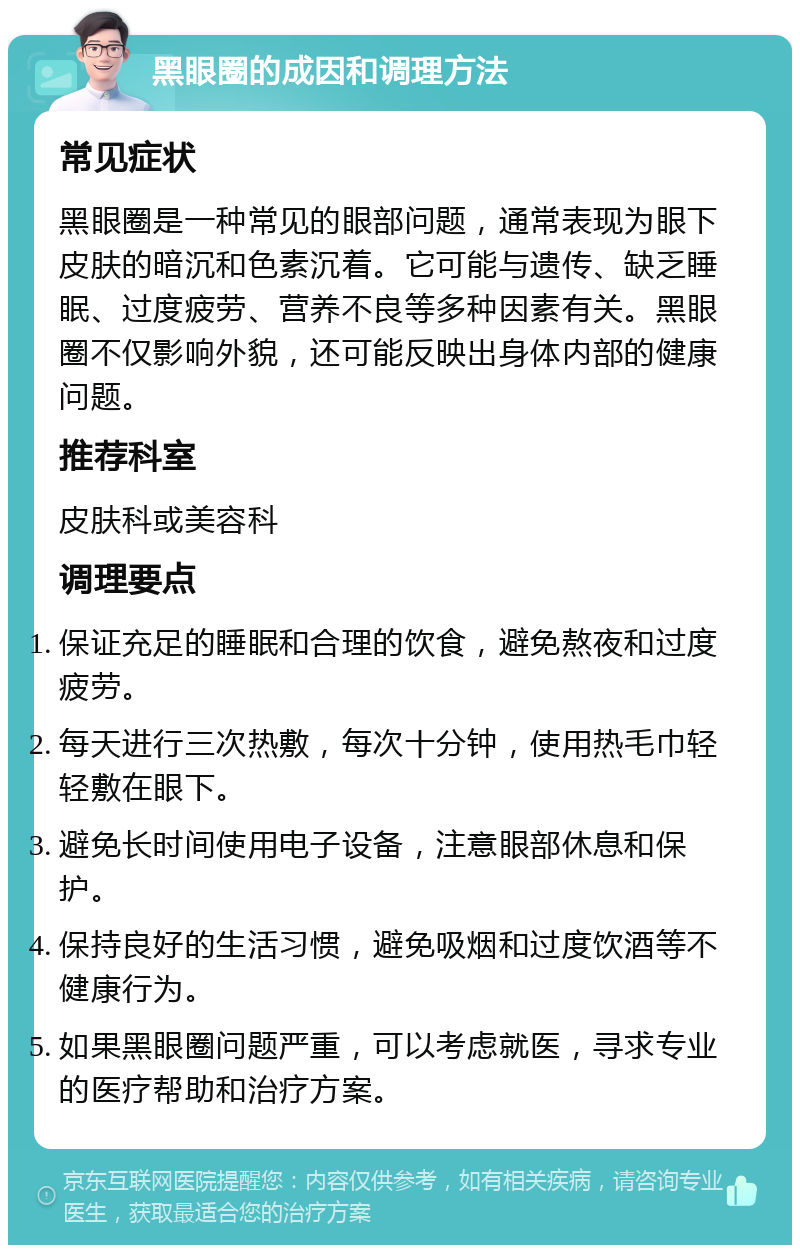 黑眼圈的成因和调理方法 常见症状 黑眼圈是一种常见的眼部问题，通常表现为眼下皮肤的暗沉和色素沉着。它可能与遗传、缺乏睡眠、过度疲劳、营养不良等多种因素有关。黑眼圈不仅影响外貌，还可能反映出身体内部的健康问题。 推荐科室 皮肤科或美容科 调理要点 保证充足的睡眠和合理的饮食，避免熬夜和过度疲劳。 每天进行三次热敷，每次十分钟，使用热毛巾轻轻敷在眼下。 避免长时间使用电子设备，注意眼部休息和保护。 保持良好的生活习惯，避免吸烟和过度饮酒等不健康行为。 如果黑眼圈问题严重，可以考虑就医，寻求专业的医疗帮助和治疗方案。