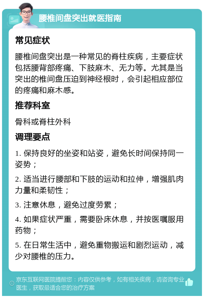 腰椎间盘突出就医指南 常见症状 腰椎间盘突出是一种常见的脊柱疾病，主要症状包括腰背部疼痛、下肢麻木、无力等。尤其是当突出的椎间盘压迫到神经根时，会引起相应部位的疼痛和麻木感。 推荐科室 骨科或脊柱外科 调理要点 1. 保持良好的坐姿和站姿，避免长时间保持同一姿势； 2. 适当进行腰部和下肢的运动和拉伸，增强肌肉力量和柔韧性； 3. 注意休息，避免过度劳累； 4. 如果症状严重，需要卧床休息，并按医嘱服用药物； 5. 在日常生活中，避免重物搬运和剧烈运动，减少对腰椎的压力。