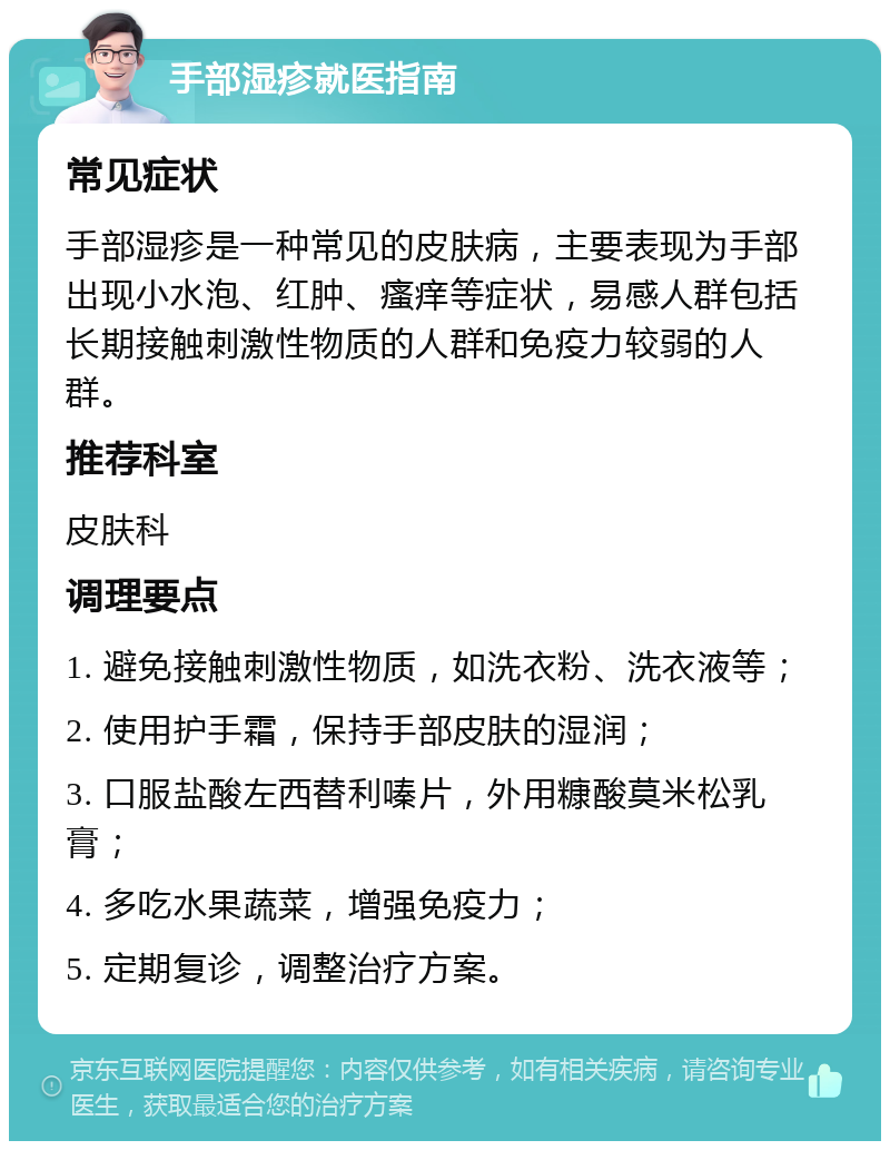 手部湿疹就医指南 常见症状 手部湿疹是一种常见的皮肤病，主要表现为手部出现小水泡、红肿、瘙痒等症状，易感人群包括长期接触刺激性物质的人群和免疫力较弱的人群。 推荐科室 皮肤科 调理要点 1. 避免接触刺激性物质，如洗衣粉、洗衣液等； 2. 使用护手霜，保持手部皮肤的湿润； 3. 口服盐酸左西替利嗪片，外用糠酸莫米松乳膏； 4. 多吃水果蔬菜，增强免疫力； 5. 定期复诊，调整治疗方案。