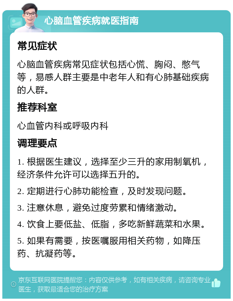 心脑血管疾病就医指南 常见症状 心脑血管疾病常见症状包括心慌、胸闷、憋气等，易感人群主要是中老年人和有心肺基础疾病的人群。 推荐科室 心血管内科或呼吸内科 调理要点 1. 根据医生建议，选择至少三升的家用制氧机，经济条件允许可以选择五升的。 2. 定期进行心肺功能检查，及时发现问题。 3. 注意休息，避免过度劳累和情绪激动。 4. 饮食上要低盐、低脂，多吃新鲜蔬菜和水果。 5. 如果有需要，按医嘱服用相关药物，如降压药、抗凝药等。