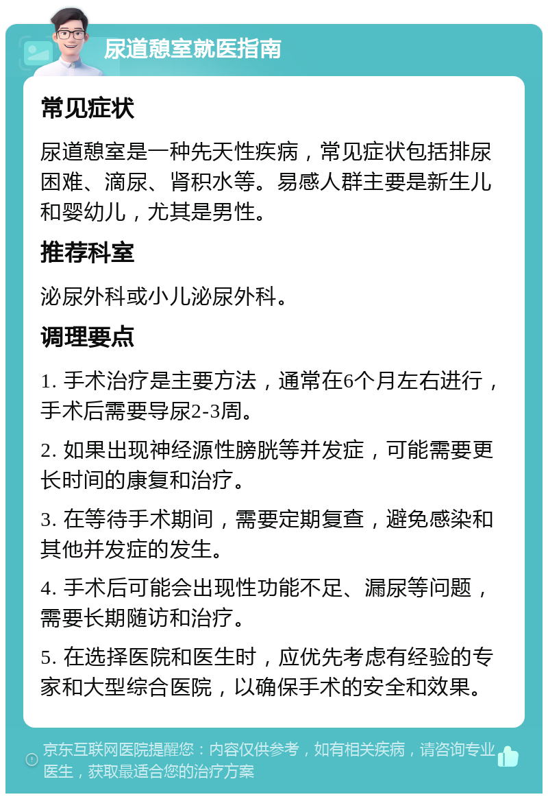 尿道憩室就医指南 常见症状 尿道憩室是一种先天性疾病，常见症状包括排尿困难、滴尿、肾积水等。易感人群主要是新生儿和婴幼儿，尤其是男性。 推荐科室 泌尿外科或小儿泌尿外科。 调理要点 1. 手术治疗是主要方法，通常在6个月左右进行，手术后需要导尿2-3周。 2. 如果出现神经源性膀胱等并发症，可能需要更长时间的康复和治疗。 3. 在等待手术期间，需要定期复查，避免感染和其他并发症的发生。 4. 手术后可能会出现性功能不足、漏尿等问题，需要长期随访和治疗。 5. 在选择医院和医生时，应优先考虑有经验的专家和大型综合医院，以确保手术的安全和效果。