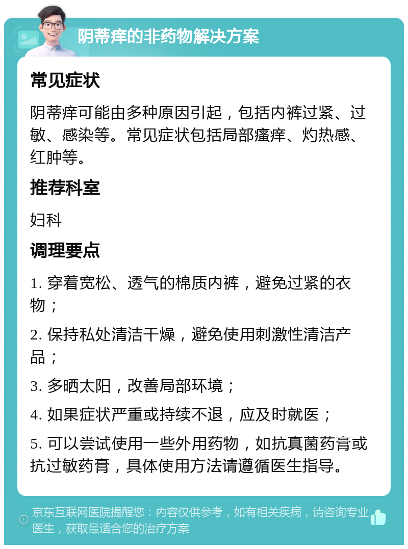 阴蒂痒的非药物解决方案 常见症状 阴蒂痒可能由多种原因引起，包括内裤过紧、过敏、感染等。常见症状包括局部瘙痒、灼热感、红肿等。 推荐科室 妇科 调理要点 1. 穿着宽松、透气的棉质内裤，避免过紧的衣物； 2. 保持私处清洁干燥，避免使用刺激性清洁产品； 3. 多晒太阳，改善局部环境； 4. 如果症状严重或持续不退，应及时就医； 5. 可以尝试使用一些外用药物，如抗真菌药膏或抗过敏药膏，具体使用方法请遵循医生指导。