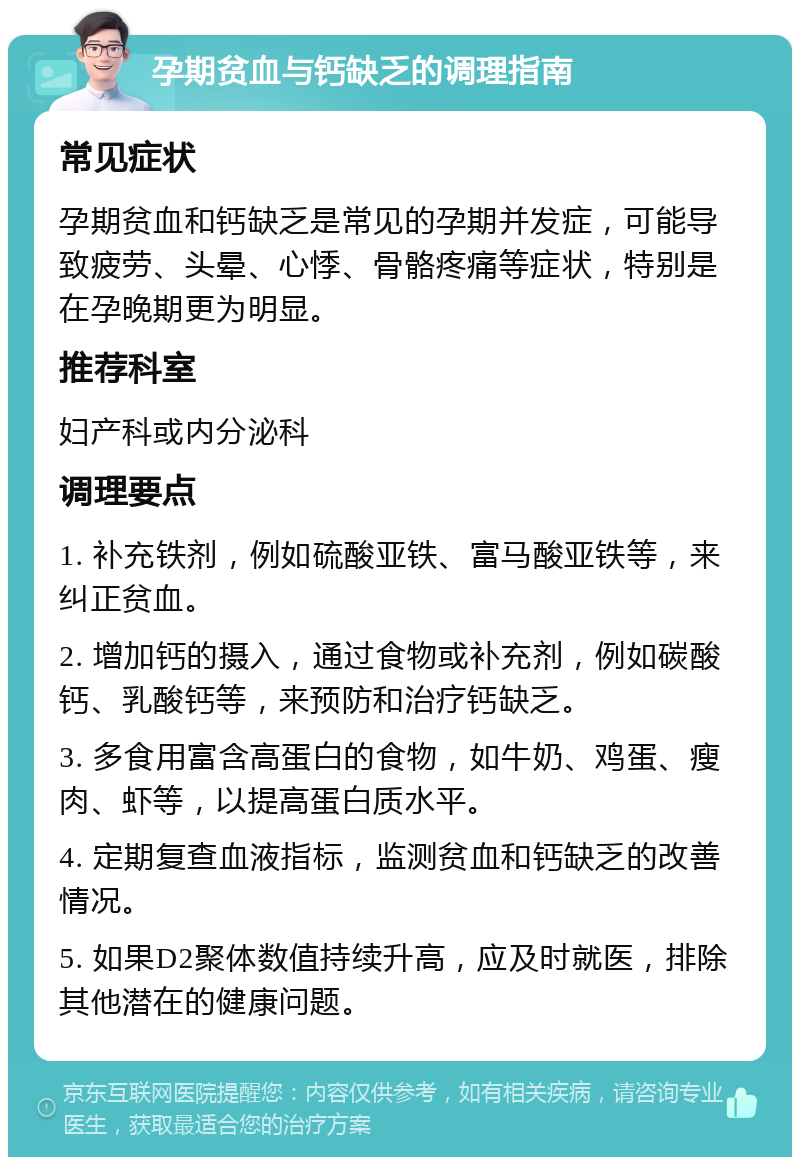 孕期贫血与钙缺乏的调理指南 常见症状 孕期贫血和钙缺乏是常见的孕期并发症，可能导致疲劳、头晕、心悸、骨骼疼痛等症状，特别是在孕晚期更为明显。 推荐科室 妇产科或内分泌科 调理要点 1. 补充铁剂，例如硫酸亚铁、富马酸亚铁等，来纠正贫血。 2. 增加钙的摄入，通过食物或补充剂，例如碳酸钙、乳酸钙等，来预防和治疗钙缺乏。 3. 多食用富含高蛋白的食物，如牛奶、鸡蛋、瘦肉、虾等，以提高蛋白质水平。 4. 定期复查血液指标，监测贫血和钙缺乏的改善情况。 5. 如果D2聚体数值持续升高，应及时就医，排除其他潜在的健康问题。