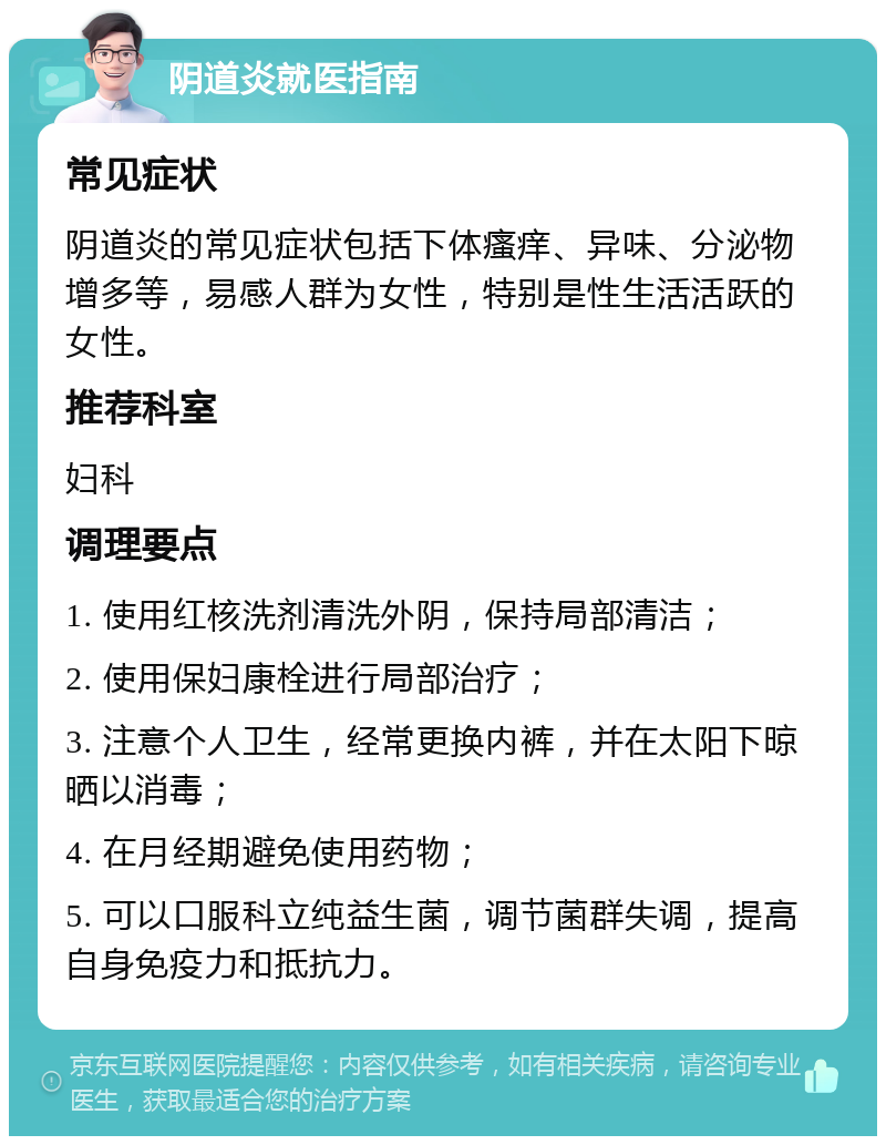 阴道炎就医指南 常见症状 阴道炎的常见症状包括下体瘙痒、异味、分泌物增多等，易感人群为女性，特别是性生活活跃的女性。 推荐科室 妇科 调理要点 1. 使用红核洗剂清洗外阴，保持局部清洁； 2. 使用保妇康栓进行局部治疗； 3. 注意个人卫生，经常更换内裤，并在太阳下晾晒以消毒； 4. 在月经期避免使用药物； 5. 可以口服科立纯益生菌，调节菌群失调，提高自身免疫力和抵抗力。