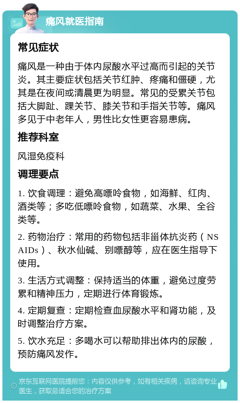 痛风就医指南 常见症状 痛风是一种由于体内尿酸水平过高而引起的关节炎。其主要症状包括关节红肿、疼痛和僵硬，尤其是在夜间或清晨更为明显。常见的受累关节包括大脚趾、踝关节、膝关节和手指关节等。痛风多见于中老年人，男性比女性更容易患病。 推荐科室 风湿免疫科 调理要点 1. 饮食调理：避免高嘌呤食物，如海鲜、红肉、酒类等；多吃低嘌呤食物，如蔬菜、水果、全谷类等。 2. 药物治疗：常用的药物包括非甾体抗炎药（NSAIDs）、秋水仙碱、别嘌醇等，应在医生指导下使用。 3. 生活方式调整：保持适当的体重，避免过度劳累和精神压力，定期进行体育锻炼。 4. 定期复查：定期检查血尿酸水平和肾功能，及时调整治疗方案。 5. 饮水充足：多喝水可以帮助排出体内的尿酸，预防痛风发作。