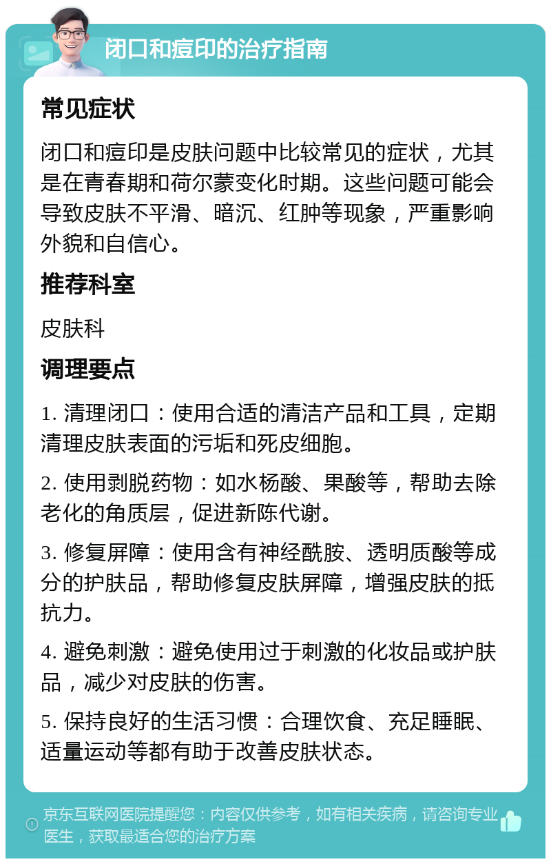 闭口和痘印的治疗指南 常见症状 闭口和痘印是皮肤问题中比较常见的症状，尤其是在青春期和荷尔蒙变化时期。这些问题可能会导致皮肤不平滑、暗沉、红肿等现象，严重影响外貌和自信心。 推荐科室 皮肤科 调理要点 1. 清理闭口：使用合适的清洁产品和工具，定期清理皮肤表面的污垢和死皮细胞。 2. 使用剥脱药物：如水杨酸、果酸等，帮助去除老化的角质层，促进新陈代谢。 3. 修复屏障：使用含有神经酰胺、透明质酸等成分的护肤品，帮助修复皮肤屏障，增强皮肤的抵抗力。 4. 避免刺激：避免使用过于刺激的化妆品或护肤品，减少对皮肤的伤害。 5. 保持良好的生活习惯：合理饮食、充足睡眠、适量运动等都有助于改善皮肤状态。