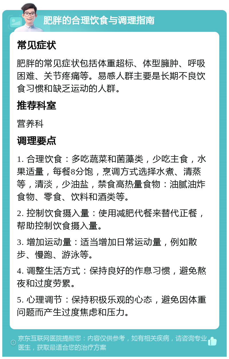 肥胖的合理饮食与调理指南 常见症状 肥胖的常见症状包括体重超标、体型臃肿、呼吸困难、关节疼痛等。易感人群主要是长期不良饮食习惯和缺乏运动的人群。 推荐科室 营养科 调理要点 1. 合理饮食：多吃蔬菜和菌藻类，少吃主食，水果适量，每餐8分饱，烹调方式选择水煮、清蒸等，清淡，少油盐，禁食高热量食物：油腻油炸食物、零食、饮料和酒类等。 2. 控制饮食摄入量：使用减肥代餐来替代正餐，帮助控制饮食摄入量。 3. 增加运动量：适当增加日常运动量，例如散步、慢跑、游泳等。 4. 调整生活方式：保持良好的作息习惯，避免熬夜和过度劳累。 5. 心理调节：保持积极乐观的心态，避免因体重问题而产生过度焦虑和压力。