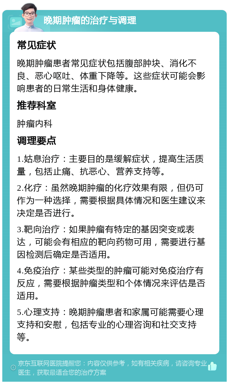 晚期肿瘤的治疗与调理 常见症状 晚期肿瘤患者常见症状包括腹部肿块、消化不良、恶心呕吐、体重下降等。这些症状可能会影响患者的日常生活和身体健康。 推荐科室 肿瘤内科 调理要点 1.姑息治疗：主要目的是缓解症状，提高生活质量，包括止痛、抗恶心、营养支持等。 2.化疗：虽然晚期肿瘤的化疗效果有限，但仍可作为一种选择，需要根据具体情况和医生建议来决定是否进行。 3.靶向治疗：如果肿瘤有特定的基因突变或表达，可能会有相应的靶向药物可用，需要进行基因检测后确定是否适用。 4.免疫治疗：某些类型的肿瘤可能对免疫治疗有反应，需要根据肿瘤类型和个体情况来评估是否适用。 5.心理支持：晚期肿瘤患者和家属可能需要心理支持和安慰，包括专业的心理咨询和社交支持等。