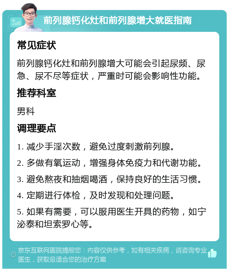 前列腺钙化灶和前列腺增大就医指南 常见症状 前列腺钙化灶和前列腺增大可能会引起尿频、尿急、尿不尽等症状，严重时可能会影响性功能。 推荐科室 男科 调理要点 1. 减少手淫次数，避免过度刺激前列腺。 2. 多做有氧运动，增强身体免疫力和代谢功能。 3. 避免熬夜和抽烟喝酒，保持良好的生活习惯。 4. 定期进行体检，及时发现和处理问题。 5. 如果有需要，可以服用医生开具的药物，如宁泌泰和坦索罗心等。