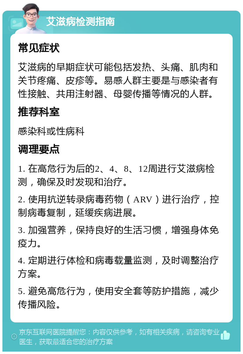 艾滋病检测指南 常见症状 艾滋病的早期症状可能包括发热、头痛、肌肉和关节疼痛、皮疹等。易感人群主要是与感染者有性接触、共用注射器、母婴传播等情况的人群。 推荐科室 感染科或性病科 调理要点 1. 在高危行为后的2、4、8、12周进行艾滋病检测，确保及时发现和治疗。 2. 使用抗逆转录病毒药物（ARV）进行治疗，控制病毒复制，延缓疾病进展。 3. 加强营养，保持良好的生活习惯，增强身体免疫力。 4. 定期进行体检和病毒载量监测，及时调整治疗方案。 5. 避免高危行为，使用安全套等防护措施，减少传播风险。