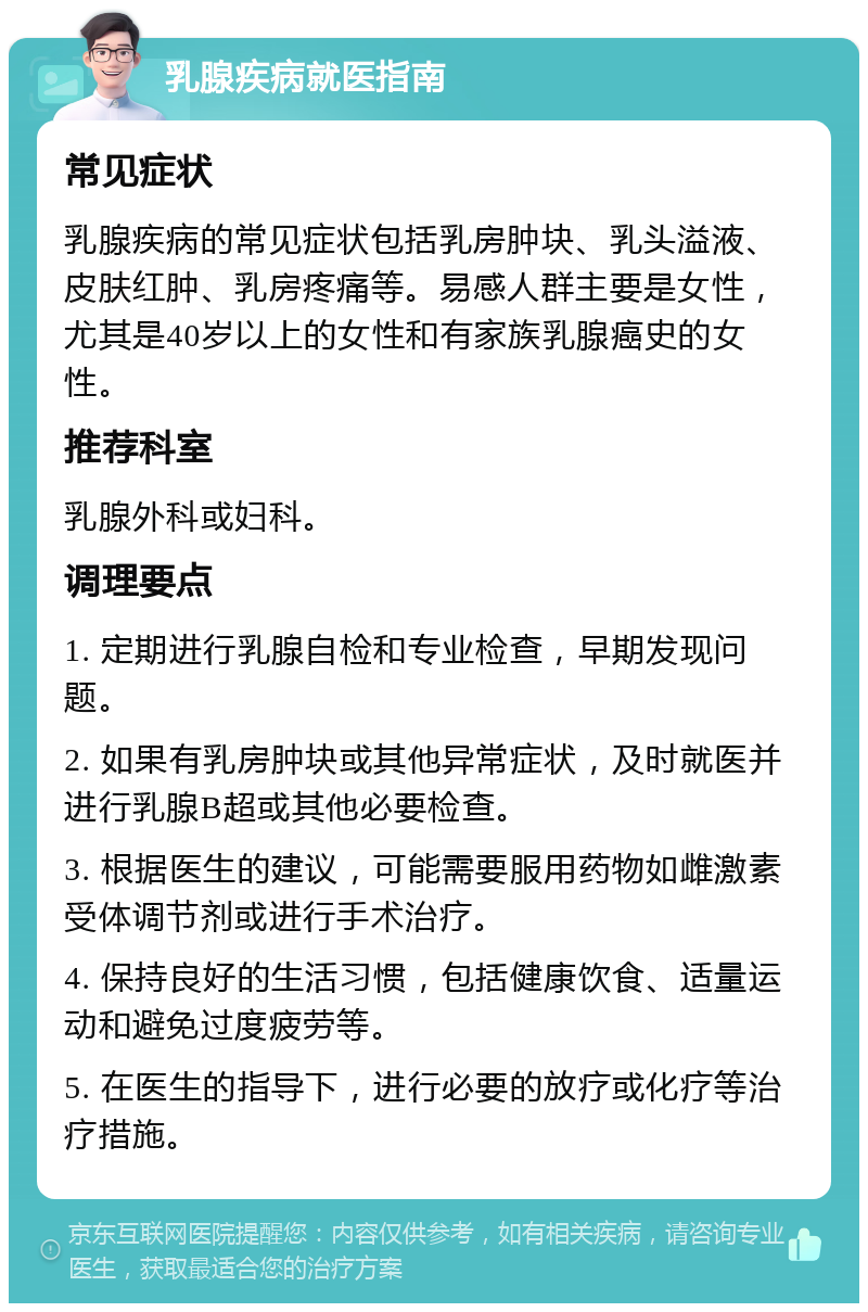 乳腺疾病就医指南 常见症状 乳腺疾病的常见症状包括乳房肿块、乳头溢液、皮肤红肿、乳房疼痛等。易感人群主要是女性，尤其是40岁以上的女性和有家族乳腺癌史的女性。 推荐科室 乳腺外科或妇科。 调理要点 1. 定期进行乳腺自检和专业检查，早期发现问题。 2. 如果有乳房肿块或其他异常症状，及时就医并进行乳腺B超或其他必要检查。 3. 根据医生的建议，可能需要服用药物如雌激素受体调节剂或进行手术治疗。 4. 保持良好的生活习惯，包括健康饮食、适量运动和避免过度疲劳等。 5. 在医生的指导下，进行必要的放疗或化疗等治疗措施。