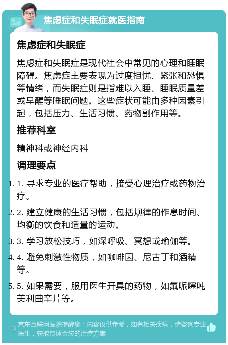 焦虑症和失眠症就医指南 焦虑症和失眠症 焦虑症和失眠症是现代社会中常见的心理和睡眠障碍。焦虑症主要表现为过度担忧、紧张和恐惧等情绪，而失眠症则是指难以入睡、睡眠质量差或早醒等睡眠问题。这些症状可能由多种因素引起，包括压力、生活习惯、药物副作用等。 推荐科室 精神科或神经内科 调理要点 1. 寻求专业的医疗帮助，接受心理治疗或药物治疗。 2. 建立健康的生活习惯，包括规律的作息时间、均衡的饮食和适量的运动。 3. 学习放松技巧，如深呼吸、冥想或瑜伽等。 4. 避免刺激性物质，如咖啡因、尼古丁和酒精等。 5. 如果需要，服用医生开具的药物，如氟哌噻吨美利曲辛片等。