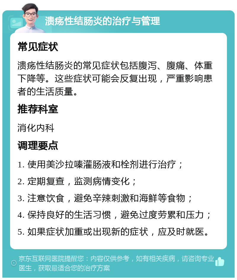 溃疡性结肠炎的治疗与管理 常见症状 溃疡性结肠炎的常见症状包括腹泻、腹痛、体重下降等。这些症状可能会反复出现，严重影响患者的生活质量。 推荐科室 消化内科 调理要点 1. 使用美沙拉嗪灌肠液和栓剂进行治疗； 2. 定期复查，监测病情变化； 3. 注意饮食，避免辛辣刺激和海鲜等食物； 4. 保持良好的生活习惯，避免过度劳累和压力； 5. 如果症状加重或出现新的症状，应及时就医。