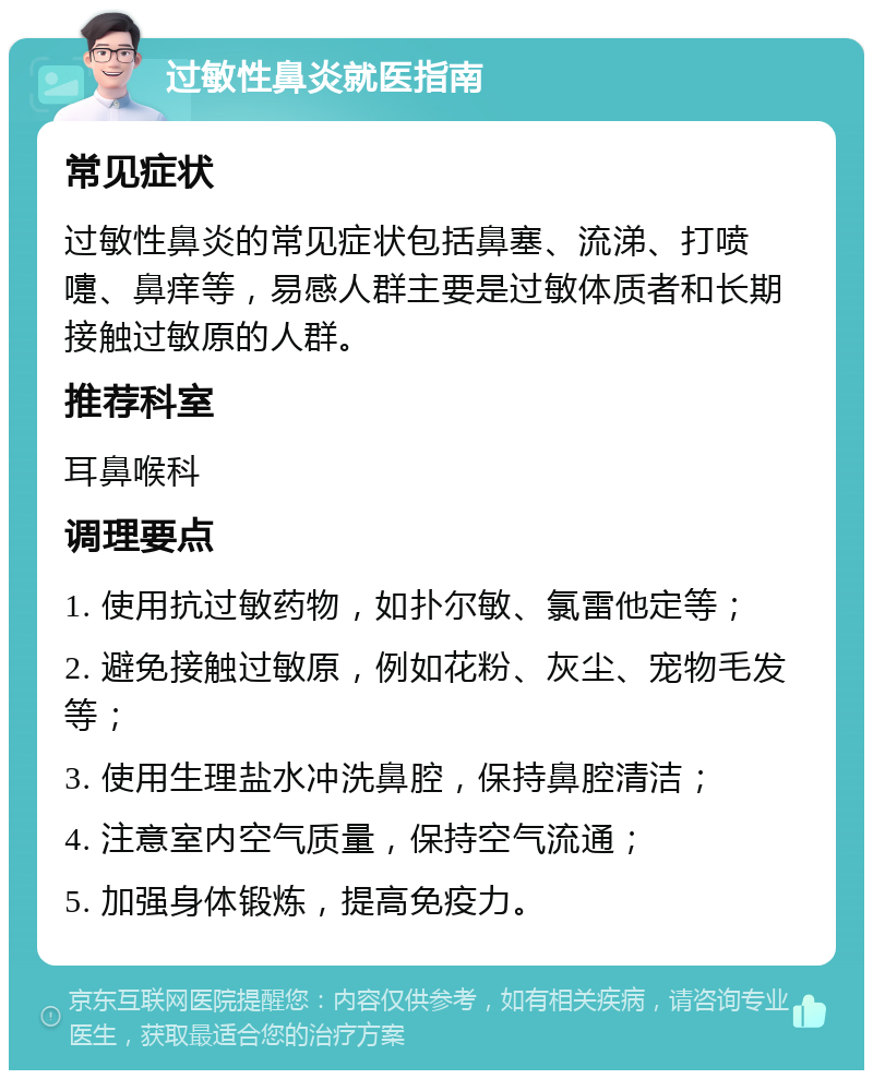 过敏性鼻炎就医指南 常见症状 过敏性鼻炎的常见症状包括鼻塞、流涕、打喷嚏、鼻痒等，易感人群主要是过敏体质者和长期接触过敏原的人群。 推荐科室 耳鼻喉科 调理要点 1. 使用抗过敏药物，如扑尔敏、氯雷他定等； 2. 避免接触过敏原，例如花粉、灰尘、宠物毛发等； 3. 使用生理盐水冲洗鼻腔，保持鼻腔清洁； 4. 注意室内空气质量，保持空气流通； 5. 加强身体锻炼，提高免疫力。