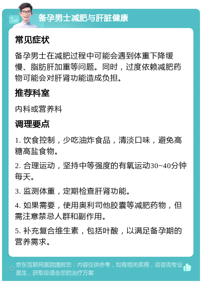 备孕男士减肥与肝脏健康 常见症状 备孕男士在减肥过程中可能会遇到体重下降缓慢、脂肪肝加重等问题。同时，过度依赖减肥药物可能会对肝肾功能造成负担。 推荐科室 内科或营养科 调理要点 1. 饮食控制，少吃油炸食品，清淡口味，避免高糖高盐食物。 2. 合理运动，坚持中等强度的有氧运动30~40分钟每天。 3. 监测体重，定期检查肝肾功能。 4. 如果需要，使用奥利司他胶囊等减肥药物，但需注意禁忌人群和副作用。 5. 补充复合维生素，包括叶酸，以满足备孕期的营养需求。