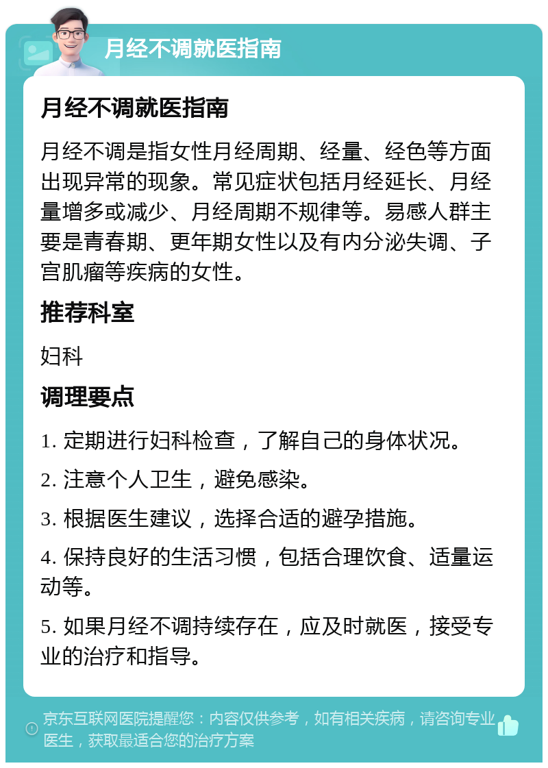 月经不调就医指南 月经不调就医指南 月经不调是指女性月经周期、经量、经色等方面出现异常的现象。常见症状包括月经延长、月经量增多或减少、月经周期不规律等。易感人群主要是青春期、更年期女性以及有内分泌失调、子宫肌瘤等疾病的女性。 推荐科室 妇科 调理要点 1. 定期进行妇科检查，了解自己的身体状况。 2. 注意个人卫生，避免感染。 3. 根据医生建议，选择合适的避孕措施。 4. 保持良好的生活习惯，包括合理饮食、适量运动等。 5. 如果月经不调持续存在，应及时就医，接受专业的治疗和指导。