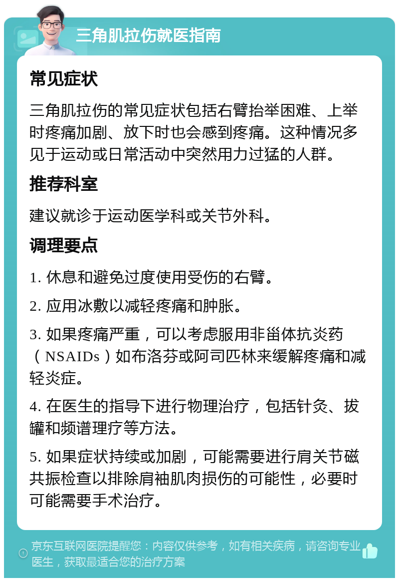 三角肌拉伤就医指南 常见症状 三角肌拉伤的常见症状包括右臂抬举困难、上举时疼痛加剧、放下时也会感到疼痛。这种情况多见于运动或日常活动中突然用力过猛的人群。 推荐科室 建议就诊于运动医学科或关节外科。 调理要点 1. 休息和避免过度使用受伤的右臂。 2. 应用冰敷以减轻疼痛和肿胀。 3. 如果疼痛严重，可以考虑服用非甾体抗炎药（NSAIDs）如布洛芬或阿司匹林来缓解疼痛和减轻炎症。 4. 在医生的指导下进行物理治疗，包括针灸、拔罐和频谱理疗等方法。 5. 如果症状持续或加剧，可能需要进行肩关节磁共振检查以排除肩袖肌肉损伤的可能性，必要时可能需要手术治疗。