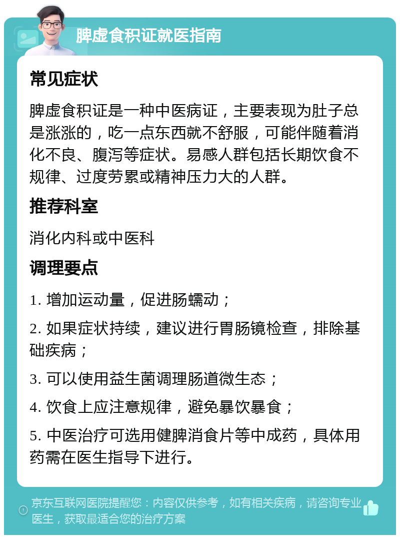 脾虚食积证就医指南 常见症状 脾虚食积证是一种中医病证，主要表现为肚子总是涨涨的，吃一点东西就不舒服，可能伴随着消化不良、腹泻等症状。易感人群包括长期饮食不规律、过度劳累或精神压力大的人群。 推荐科室 消化内科或中医科 调理要点 1. 增加运动量，促进肠蠕动； 2. 如果症状持续，建议进行胃肠镜检查，排除基础疾病； 3. 可以使用益生菌调理肠道微生态； 4. 饮食上应注意规律，避免暴饮暴食； 5. 中医治疗可选用健脾消食片等中成药，具体用药需在医生指导下进行。