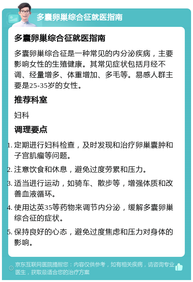 多囊卵巢综合征就医指南 多囊卵巢综合征就医指南 多囊卵巢综合征是一种常见的内分泌疾病，主要影响女性的生殖健康。其常见症状包括月经不调、经量增多、体重增加、多毛等。易感人群主要是25-35岁的女性。 推荐科室 妇科 调理要点 定期进行妇科检查，及时发现和治疗卵巢囊肿和子宫肌瘤等问题。 注意饮食和休息，避免过度劳累和压力。 适当进行运动，如骑车、散步等，增强体质和改善血液循环。 使用达英35等药物来调节内分泌，缓解多囊卵巢综合征的症状。 保持良好的心态，避免过度焦虑和压力对身体的影响。