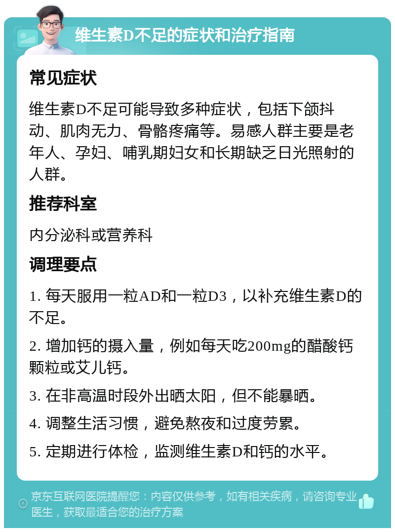 维生素D不足的症状和治疗指南 常见症状 维生素D不足可能导致多种症状，包括下颌抖动、肌肉无力、骨骼疼痛等。易感人群主要是老年人、孕妇、哺乳期妇女和长期缺乏日光照射的人群。 推荐科室 内分泌科或营养科 调理要点 1. 每天服用一粒AD和一粒D3，以补充维生素D的不足。 2. 增加钙的摄入量，例如每天吃200mg的醋酸钙颗粒或艾儿钙。 3. 在非高温时段外出晒太阳，但不能暴晒。 4. 调整生活习惯，避免熬夜和过度劳累。 5. 定期进行体检，监测维生素D和钙的水平。