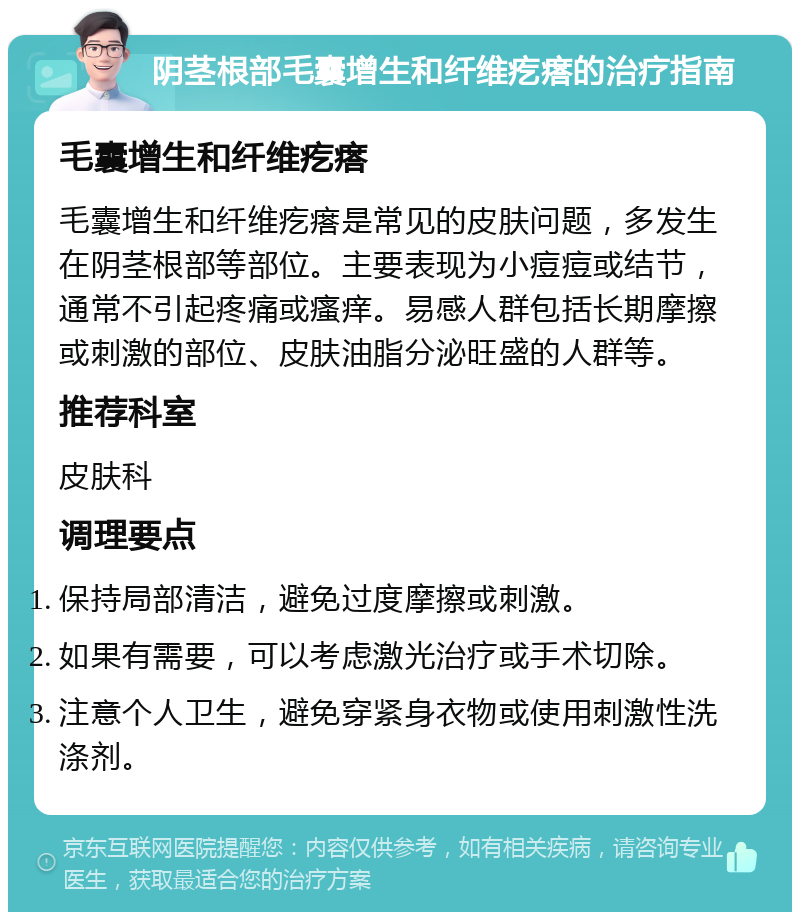 阴茎根部毛囊增生和纤维疙瘩的治疗指南 毛囊增生和纤维疙瘩 毛囊增生和纤维疙瘩是常见的皮肤问题，多发生在阴茎根部等部位。主要表现为小痘痘或结节，通常不引起疼痛或瘙痒。易感人群包括长期摩擦或刺激的部位、皮肤油脂分泌旺盛的人群等。 推荐科室 皮肤科 调理要点 保持局部清洁，避免过度摩擦或刺激。 如果有需要，可以考虑激光治疗或手术切除。 注意个人卫生，避免穿紧身衣物或使用刺激性洗涤剂。