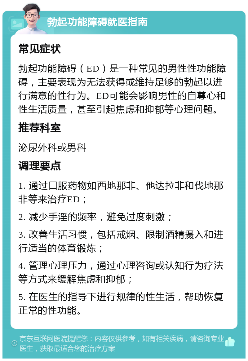 勃起功能障碍就医指南 常见症状 勃起功能障碍（ED）是一种常见的男性性功能障碍，主要表现为无法获得或维持足够的勃起以进行满意的性行为。ED可能会影响男性的自尊心和性生活质量，甚至引起焦虑和抑郁等心理问题。 推荐科室 泌尿外科或男科 调理要点 1. 通过口服药物如西地那非、他达拉非和伐地那非等来治疗ED； 2. 减少手淫的频率，避免过度刺激； 3. 改善生活习惯，包括戒烟、限制酒精摄入和进行适当的体育锻炼； 4. 管理心理压力，通过心理咨询或认知行为疗法等方式来缓解焦虑和抑郁； 5. 在医生的指导下进行规律的性生活，帮助恢复正常的性功能。