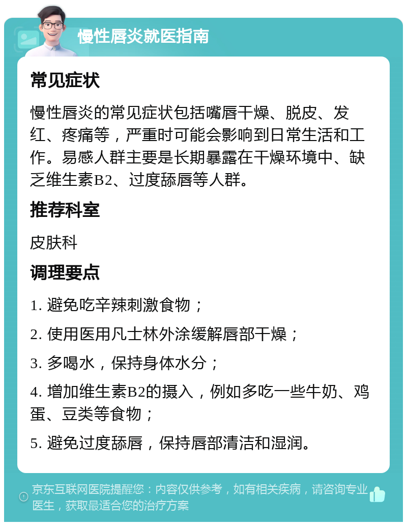 慢性唇炎就医指南 常见症状 慢性唇炎的常见症状包括嘴唇干燥、脱皮、发红、疼痛等，严重时可能会影响到日常生活和工作。易感人群主要是长期暴露在干燥环境中、缺乏维生素B2、过度舔唇等人群。 推荐科室 皮肤科 调理要点 1. 避免吃辛辣刺激食物； 2. 使用医用凡士林外涂缓解唇部干燥； 3. 多喝水，保持身体水分； 4. 增加维生素B2的摄入，例如多吃一些牛奶、鸡蛋、豆类等食物； 5. 避免过度舔唇，保持唇部清洁和湿润。