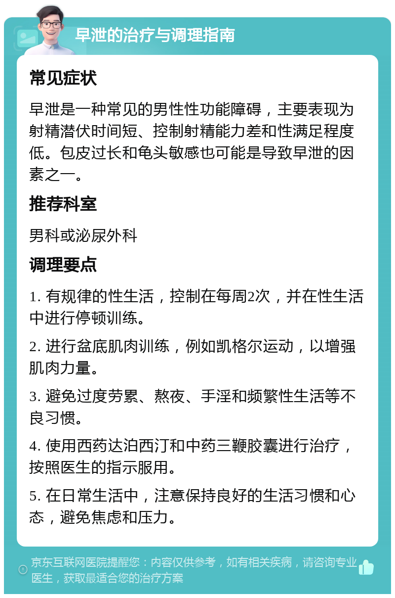 早泄的治疗与调理指南 常见症状 早泄是一种常见的男性性功能障碍，主要表现为射精潜伏时间短、控制射精能力差和性满足程度低。包皮过长和龟头敏感也可能是导致早泄的因素之一。 推荐科室 男科或泌尿外科 调理要点 1. 有规律的性生活，控制在每周2次，并在性生活中进行停顿训练。 2. 进行盆底肌肉训练，例如凯格尔运动，以增强肌肉力量。 3. 避免过度劳累、熬夜、手淫和频繁性生活等不良习惯。 4. 使用西药达泊西汀和中药三鞭胶囊进行治疗，按照医生的指示服用。 5. 在日常生活中，注意保持良好的生活习惯和心态，避免焦虑和压力。