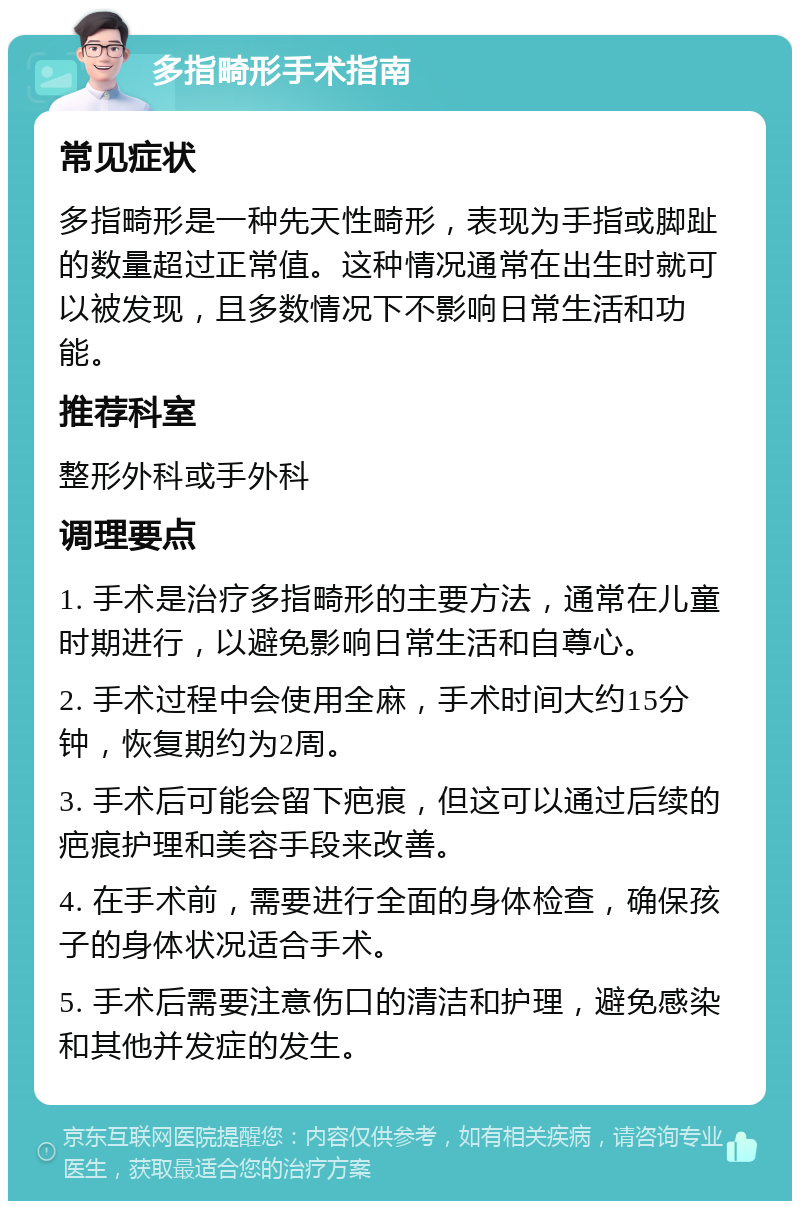 多指畸形手术指南 常见症状 多指畸形是一种先天性畸形，表现为手指或脚趾的数量超过正常值。这种情况通常在出生时就可以被发现，且多数情况下不影响日常生活和功能。 推荐科室 整形外科或手外科 调理要点 1. 手术是治疗多指畸形的主要方法，通常在儿童时期进行，以避免影响日常生活和自尊心。 2. 手术过程中会使用全麻，手术时间大约15分钟，恢复期约为2周。 3. 手术后可能会留下疤痕，但这可以通过后续的疤痕护理和美容手段来改善。 4. 在手术前，需要进行全面的身体检查，确保孩子的身体状况适合手术。 5. 手术后需要注意伤口的清洁和护理，避免感染和其他并发症的发生。