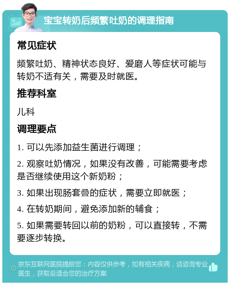 宝宝转奶后频繁吐奶的调理指南 常见症状 频繁吐奶、精神状态良好、爱磨人等症状可能与转奶不适有关，需要及时就医。 推荐科室 儿科 调理要点 1. 可以先添加益生菌进行调理； 2. 观察吐奶情况，如果没有改善，可能需要考虑是否继续使用这个新奶粉； 3. 如果出现肠套叠的症状，需要立即就医； 4. 在转奶期间，避免添加新的辅食； 5. 如果需要转回以前的奶粉，可以直接转，不需要逐步转换。