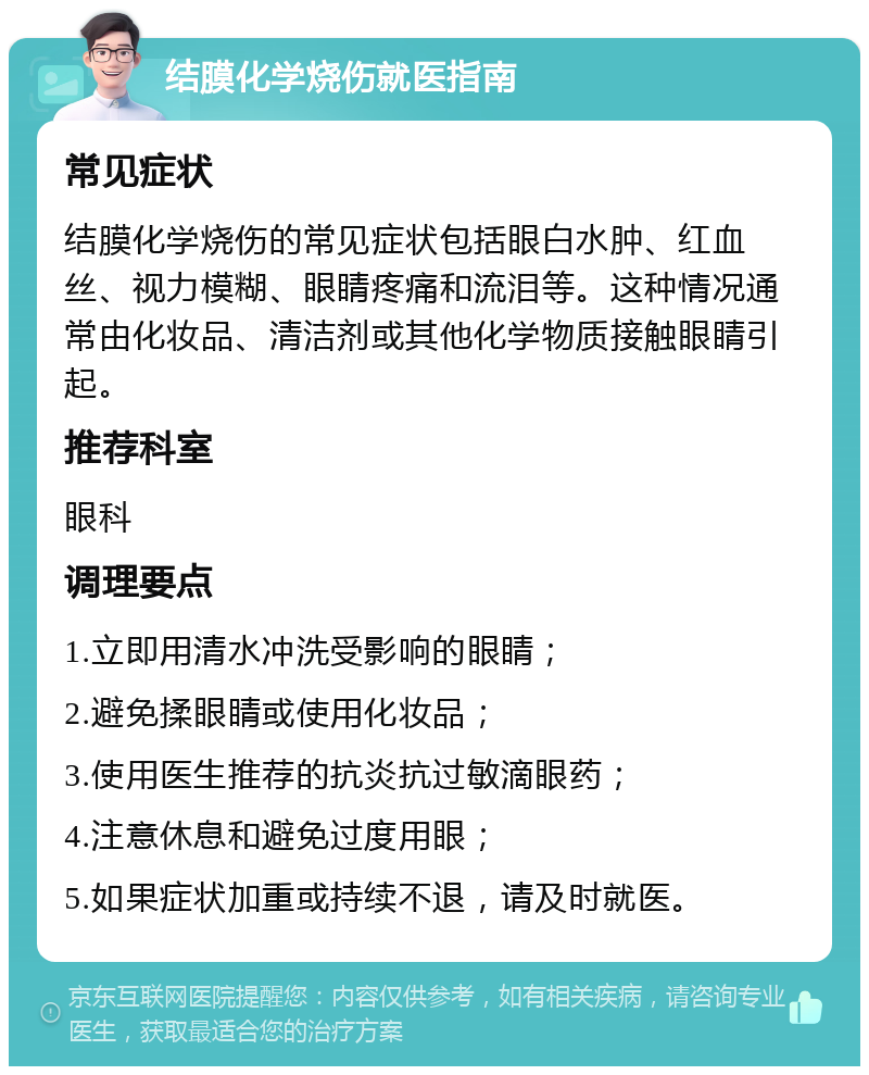 结膜化学烧伤就医指南 常见症状 结膜化学烧伤的常见症状包括眼白水肿、红血丝、视力模糊、眼睛疼痛和流泪等。这种情况通常由化妆品、清洁剂或其他化学物质接触眼睛引起。 推荐科室 眼科 调理要点 1.立即用清水冲洗受影响的眼睛； 2.避免揉眼睛或使用化妆品； 3.使用医生推荐的抗炎抗过敏滴眼药； 4.注意休息和避免过度用眼； 5.如果症状加重或持续不退，请及时就医。