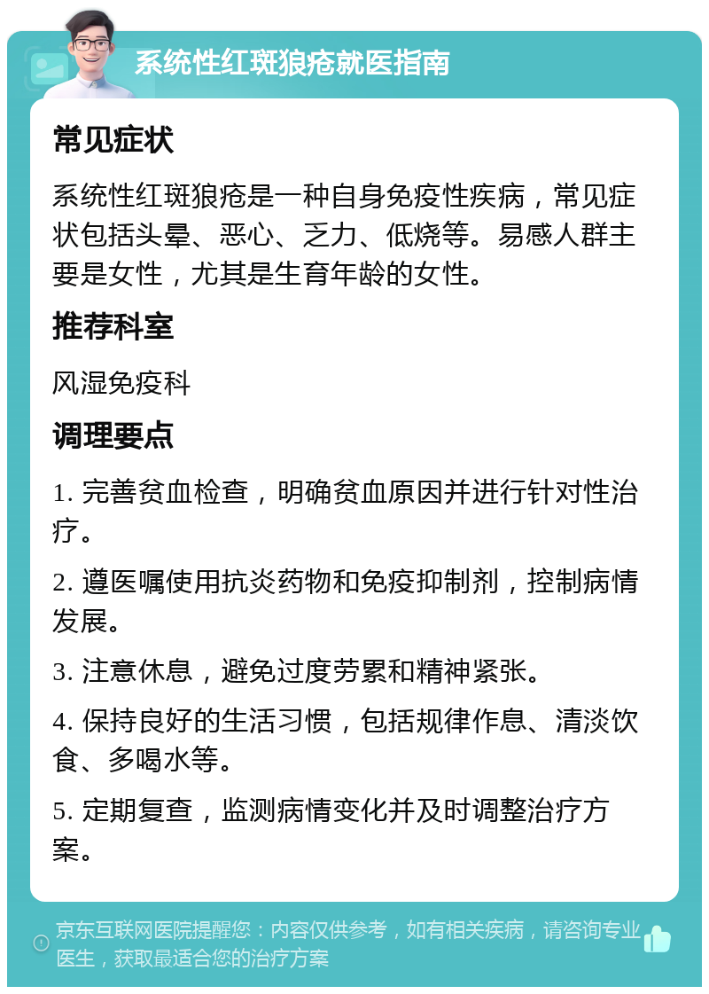 系统性红斑狼疮就医指南 常见症状 系统性红斑狼疮是一种自身免疫性疾病，常见症状包括头晕、恶心、乏力、低烧等。易感人群主要是女性，尤其是生育年龄的女性。 推荐科室 风湿免疫科 调理要点 1. 完善贫血检查，明确贫血原因并进行针对性治疗。 2. 遵医嘱使用抗炎药物和免疫抑制剂，控制病情发展。 3. 注意休息，避免过度劳累和精神紧张。 4. 保持良好的生活习惯，包括规律作息、清淡饮食、多喝水等。 5. 定期复查，监测病情变化并及时调整治疗方案。