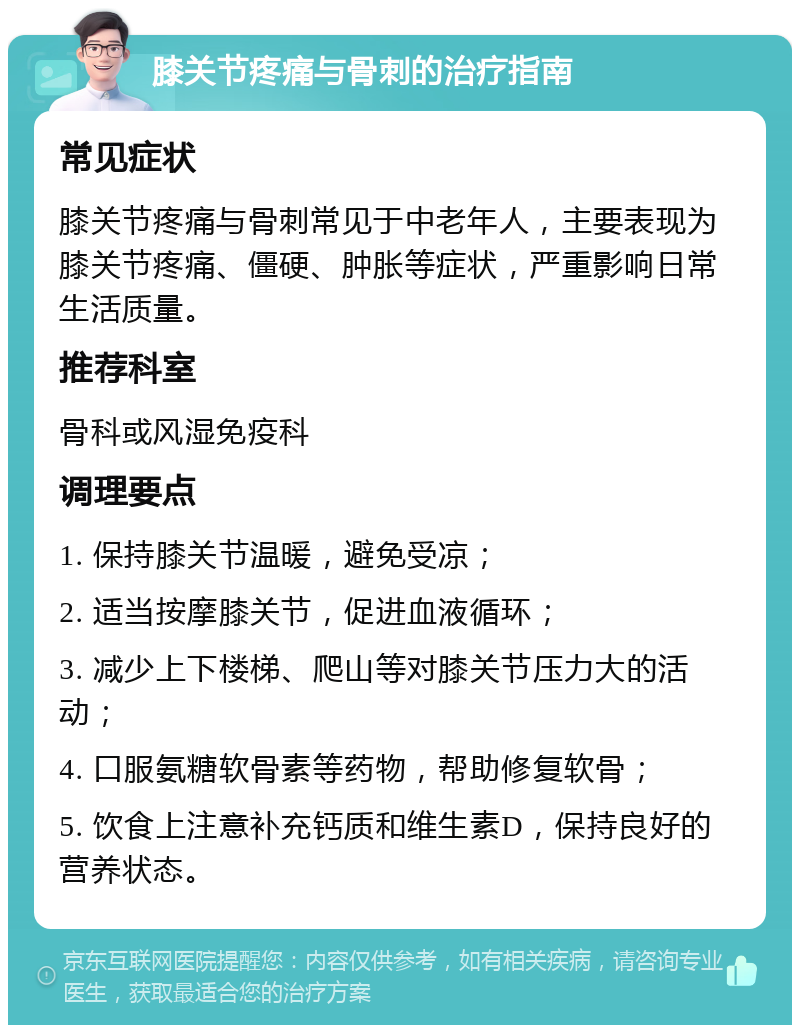 膝关节疼痛与骨刺的治疗指南 常见症状 膝关节疼痛与骨刺常见于中老年人，主要表现为膝关节疼痛、僵硬、肿胀等症状，严重影响日常生活质量。 推荐科室 骨科或风湿免疫科 调理要点 1. 保持膝关节温暖，避免受凉； 2. 适当按摩膝关节，促进血液循环； 3. 减少上下楼梯、爬山等对膝关节压力大的活动； 4. 口服氨糖软骨素等药物，帮助修复软骨； 5. 饮食上注意补充钙质和维生素D，保持良好的营养状态。