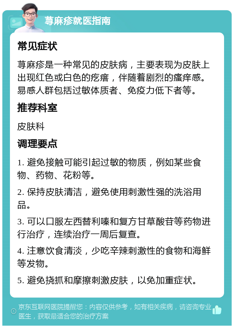 荨麻疹就医指南 常见症状 荨麻疹是一种常见的皮肤病，主要表现为皮肤上出现红色或白色的疙瘩，伴随着剧烈的瘙痒感。易感人群包括过敏体质者、免疫力低下者等。 推荐科室 皮肤科 调理要点 1. 避免接触可能引起过敏的物质，例如某些食物、药物、花粉等。 2. 保持皮肤清洁，避免使用刺激性强的洗浴用品。 3. 可以口服左西替利嗪和复方甘草酸苷等药物进行治疗，连续治疗一周后复查。 4. 注意饮食清淡，少吃辛辣刺激性的食物和海鲜等发物。 5. 避免挠抓和摩擦刺激皮肤，以免加重症状。