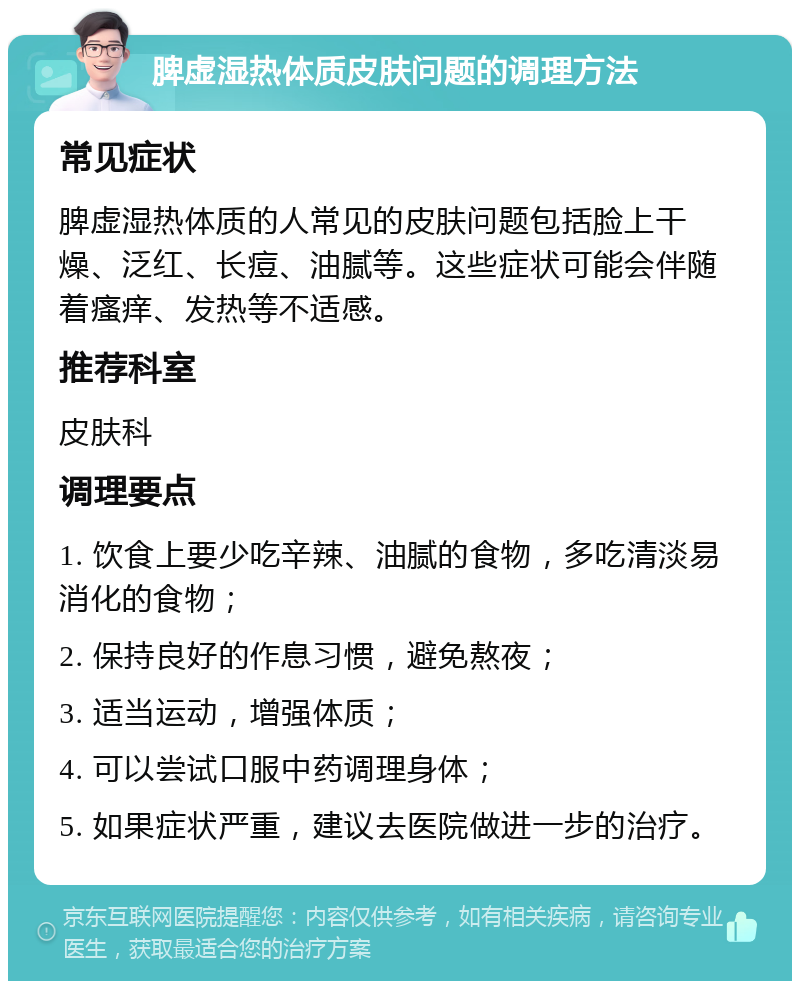 脾虚湿热体质皮肤问题的调理方法 常见症状 脾虚湿热体质的人常见的皮肤问题包括脸上干燥、泛红、长痘、油腻等。这些症状可能会伴随着瘙痒、发热等不适感。 推荐科室 皮肤科 调理要点 1. 饮食上要少吃辛辣、油腻的食物，多吃清淡易消化的食物； 2. 保持良好的作息习惯，避免熬夜； 3. 适当运动，增强体质； 4. 可以尝试口服中药调理身体； 5. 如果症状严重，建议去医院做进一步的治疗。