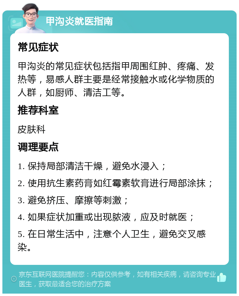 甲沟炎就医指南 常见症状 甲沟炎的常见症状包括指甲周围红肿、疼痛、发热等，易感人群主要是经常接触水或化学物质的人群，如厨师、清洁工等。 推荐科室 皮肤科 调理要点 1. 保持局部清洁干燥，避免水浸入； 2. 使用抗生素药膏如红霉素软膏进行局部涂抹； 3. 避免挤压、摩擦等刺激； 4. 如果症状加重或出现脓液，应及时就医； 5. 在日常生活中，注意个人卫生，避免交叉感染。