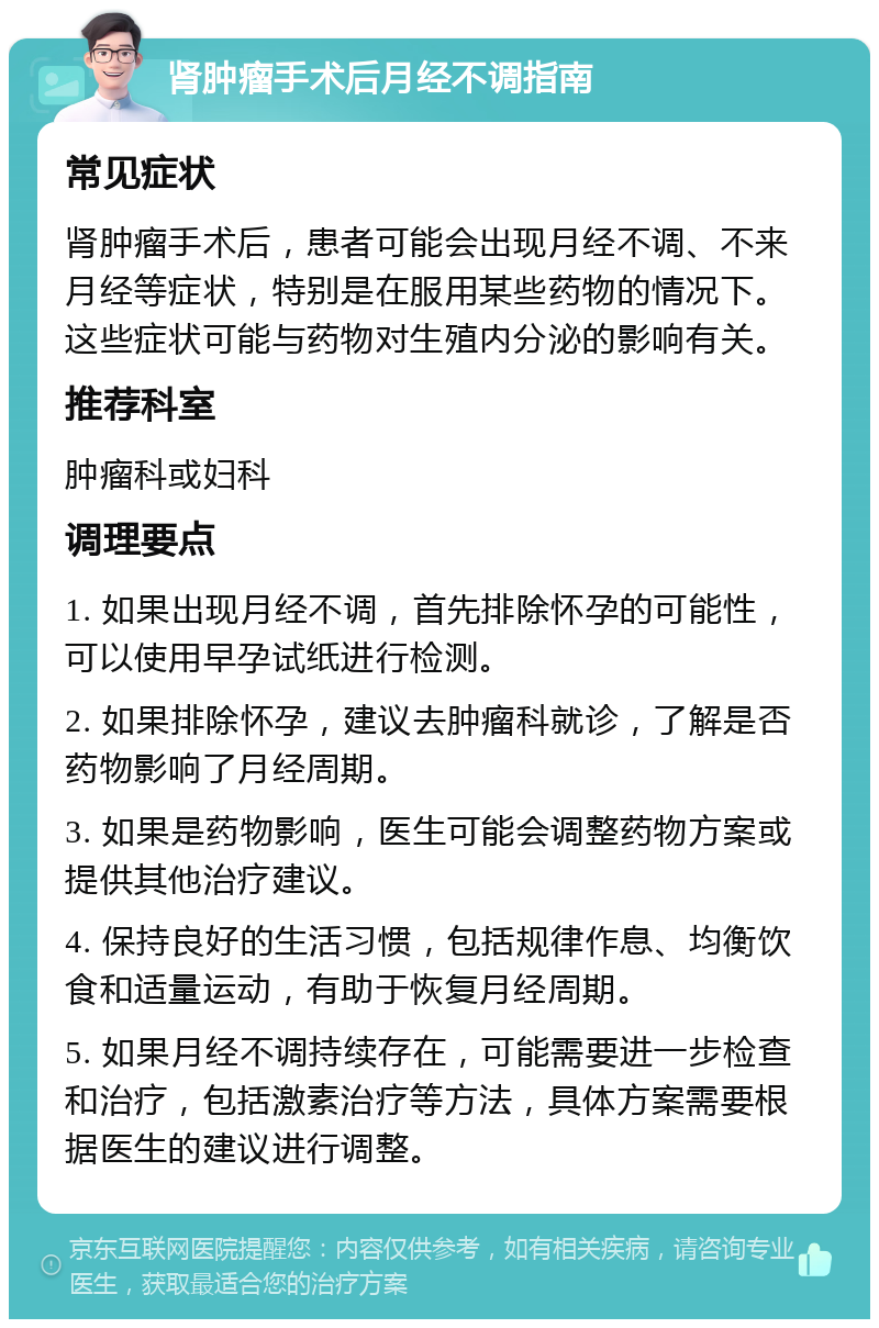 肾肿瘤手术后月经不调指南 常见症状 肾肿瘤手术后，患者可能会出现月经不调、不来月经等症状，特别是在服用某些药物的情况下。这些症状可能与药物对生殖内分泌的影响有关。 推荐科室 肿瘤科或妇科 调理要点 1. 如果出现月经不调，首先排除怀孕的可能性，可以使用早孕试纸进行检测。 2. 如果排除怀孕，建议去肿瘤科就诊，了解是否药物影响了月经周期。 3. 如果是药物影响，医生可能会调整药物方案或提供其他治疗建议。 4. 保持良好的生活习惯，包括规律作息、均衡饮食和适量运动，有助于恢复月经周期。 5. 如果月经不调持续存在，可能需要进一步检查和治疗，包括激素治疗等方法，具体方案需要根据医生的建议进行调整。