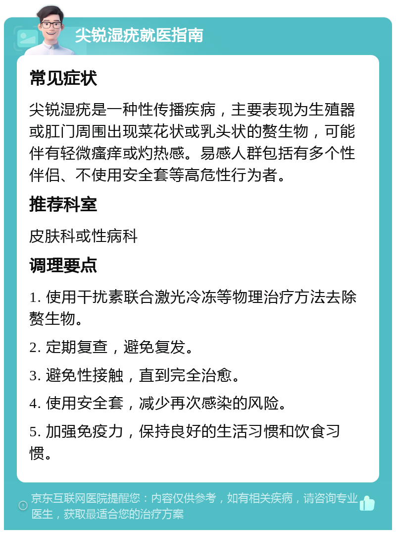 尖锐湿疣就医指南 常见症状 尖锐湿疣是一种性传播疾病，主要表现为生殖器或肛门周围出现菜花状或乳头状的赘生物，可能伴有轻微瘙痒或灼热感。易感人群包括有多个性伴侣、不使用安全套等高危性行为者。 推荐科室 皮肤科或性病科 调理要点 1. 使用干扰素联合激光冷冻等物理治疗方法去除赘生物。 2. 定期复查，避免复发。 3. 避免性接触，直到完全治愈。 4. 使用安全套，减少再次感染的风险。 5. 加强免疫力，保持良好的生活习惯和饮食习惯。